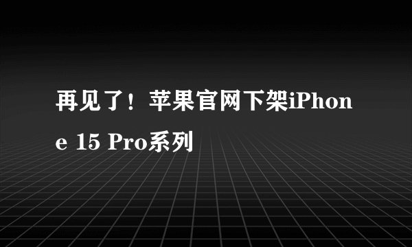 再见了!苹果官网下架iPhone 15 Pro系列