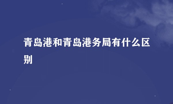 青岛港和青岛港务局有什么区别