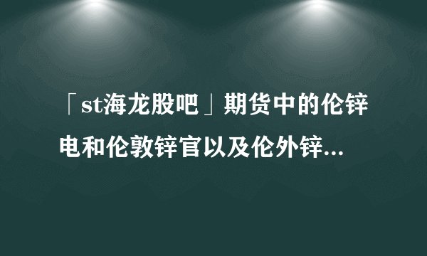 「st海龙股吧」期货中的伦锌电和伦敦锌官以及伦外锌是什么意思？