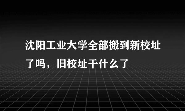 沈阳工业大学全部搬到新校址了吗，旧校址干什么了
