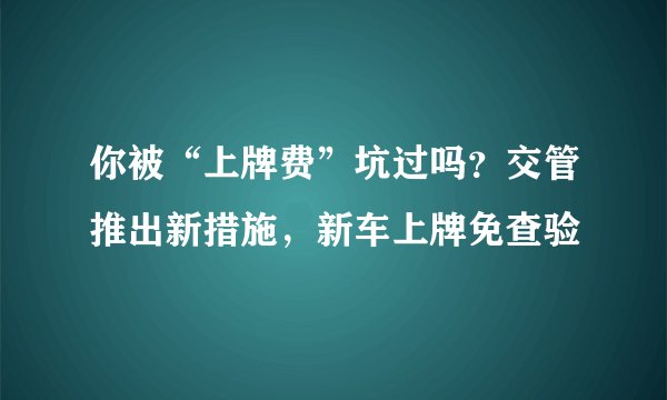 你被“上牌费”坑过吗？交管推出新措施，新车上牌免查验