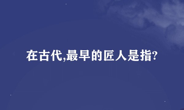 在古代,最早的匠人是指?