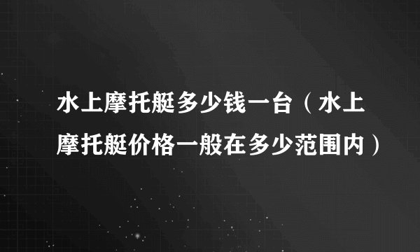 水上摩托艇多少钱一台（水上摩托艇价格一般在多少范围内）