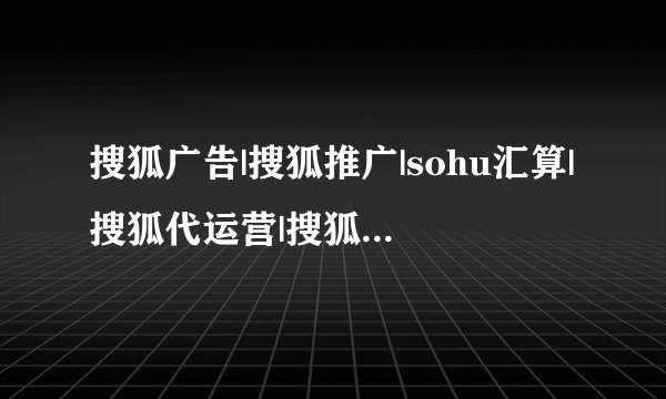 搜狐广告|搜狐推广|sohu汇算|搜狐代运营|搜狐开户联系哪个代理商？