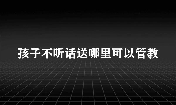 孩子不听话送哪里可以管教