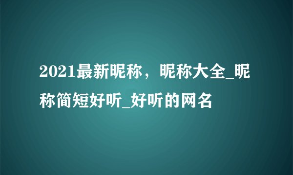 2021最新昵称，昵称大全_昵称简短好听_好听的网名