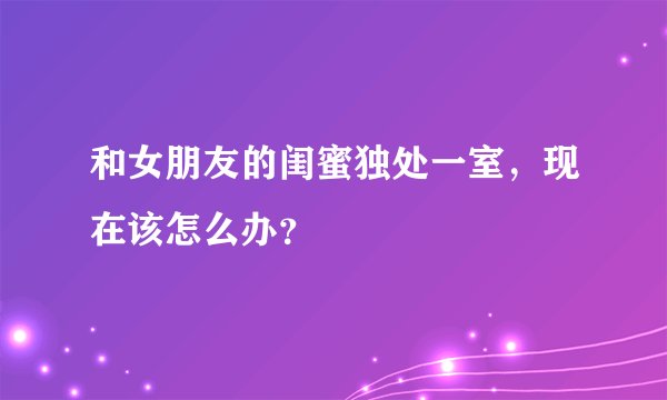 和女朋友的闺蜜独处一室，现在该怎么办？