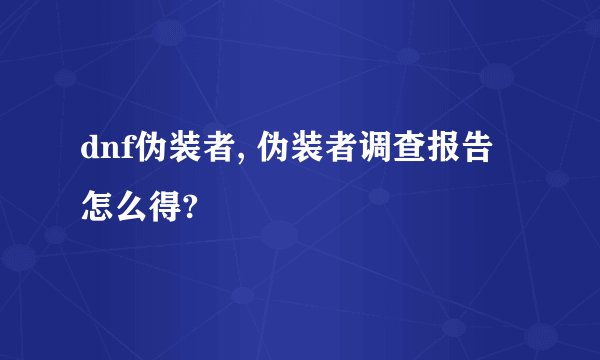 dnf伪装者, 伪装者调查报告怎么得?