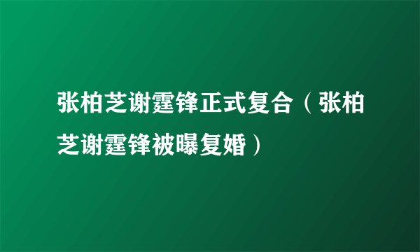 张柏芝谢霆锋正式复合（张柏芝谢霆锋被曝复婚）