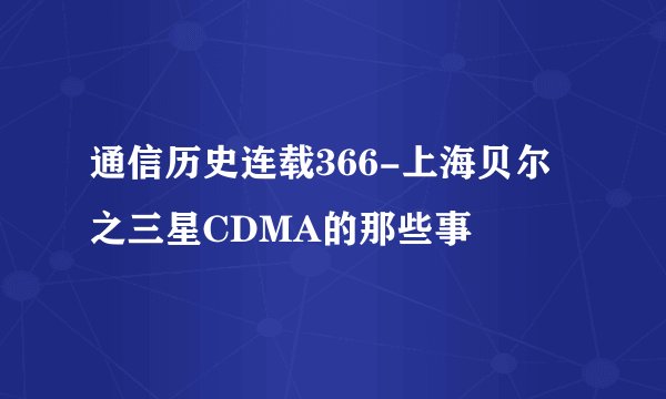 通信历史连载366-上海贝尔之三星CDMA的那些事