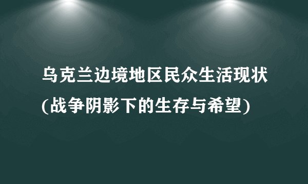 乌克兰边境地区民众生活现状(战争阴影下的生存与希望)