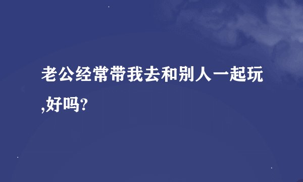 老公经常带我去和别人一起玩,好吗?