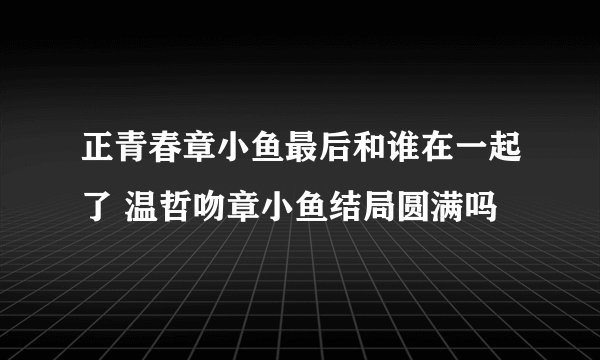 正青春章小鱼最后和谁在一起了 温哲吻章小鱼结局圆满吗