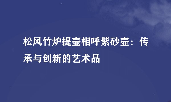 松风竹炉提壶相呼紫砂壶：传承与创新的艺术品