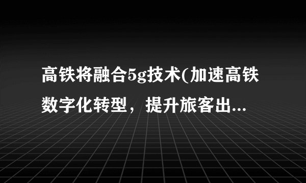 高铁将融合5g技术(加速高铁数字化转型，提升旅客出行体验。)