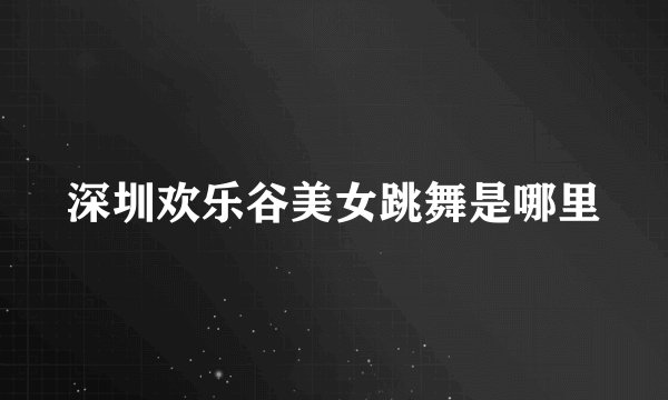 深圳欢乐谷美女跳舞是哪里