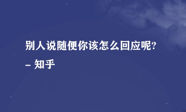 别人说随便你该怎么回应呢? - 知乎