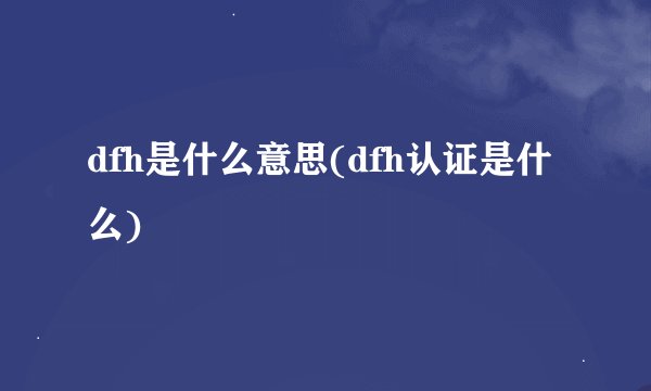 dfh是什么意思(dfh认证是什么)