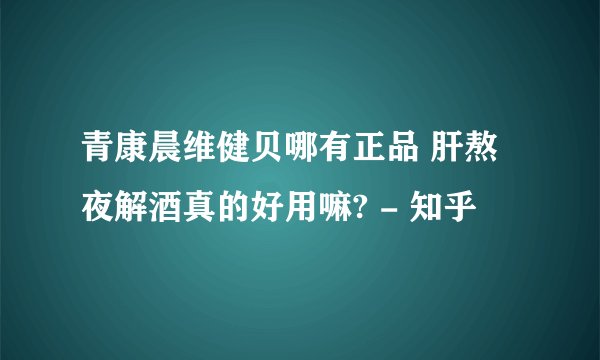 青康晨维健贝哪有正品 肝熬夜解酒真的好用嘛? - 知乎