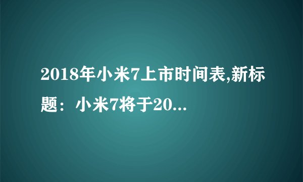 2018年小米7上市时间表,新标题：小米7将于2018年上市