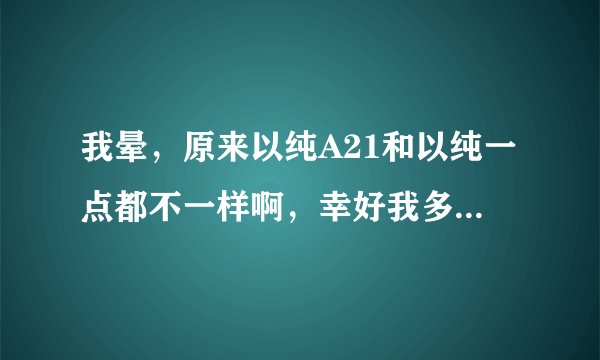 我晕，原来以纯A21和以纯一点都不一样啊，幸好我多看了眼。他俩到底啥区别啊？