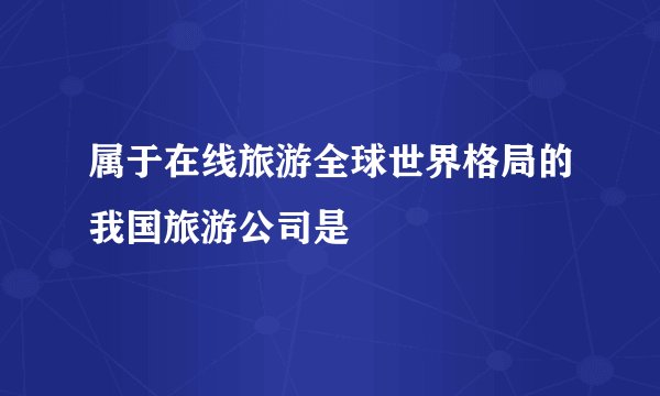 属于在线旅游全球世界格局的我国旅游公司是