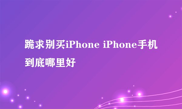 跪求别买iPhone iPhone手机到底哪里好