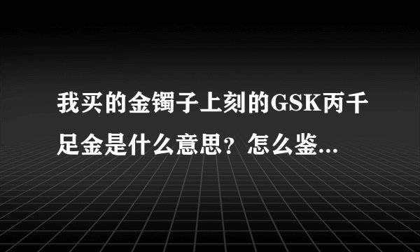我买的金镯子上刻的GSK丙千足金是什么意思？怎么鉴别真假？