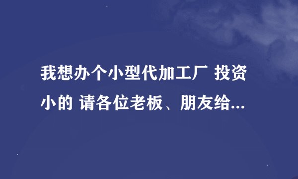 我想办个小型代加工厂 投资小的 请各位老板、朋友给介绍几个项目谢谢...