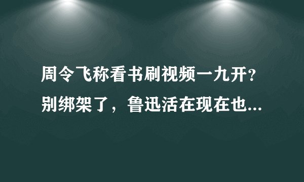 周令飞称看书刷视频一九开？别绑架了，鲁迅活在现在也会刷视频的
