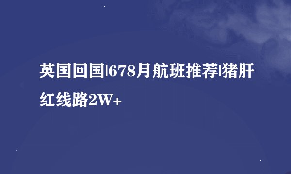 英国回国|678月航班推荐|猪肝红线路2W+