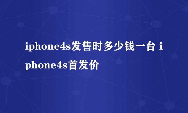 iphone4s发售时多少钱一台 iphone4s首发价