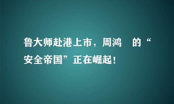 鲁大师赴港上市,周鸿祎的“安全帝国”正在崛起!