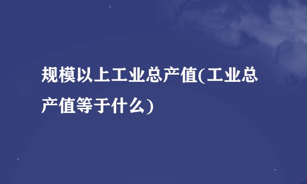 规模以上工业总产值(工业总产值等于什么)