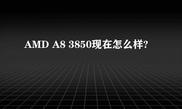 AMD A8 3850现在怎么样?