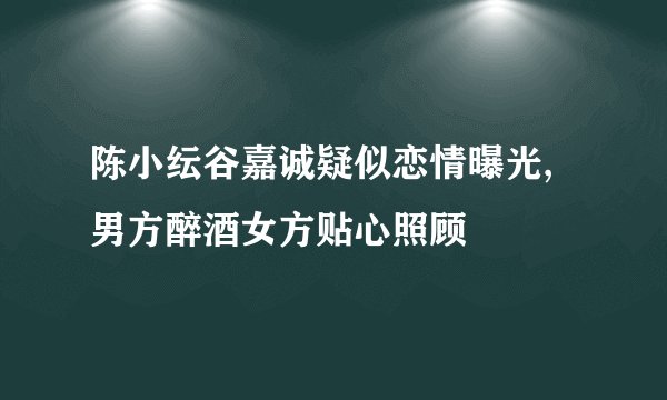 陈小纭谷嘉诚疑似恋情曝光,男方醉酒女方贴心照顾