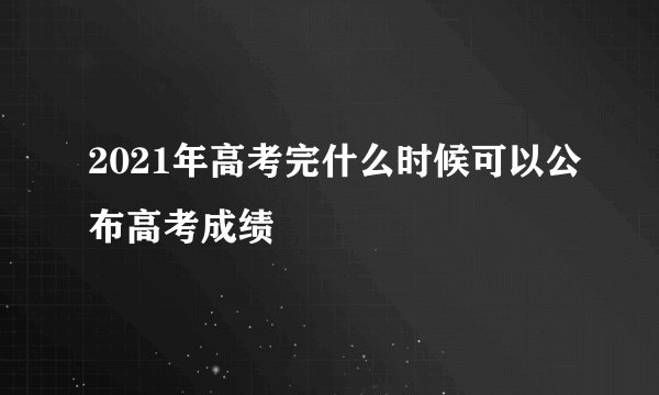 2021年高考完什么时候可以公布高考成绩