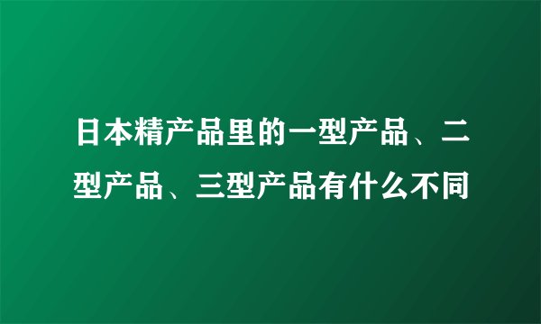 日本精产品里的一型产品、二型产品、三型产品有什么不同