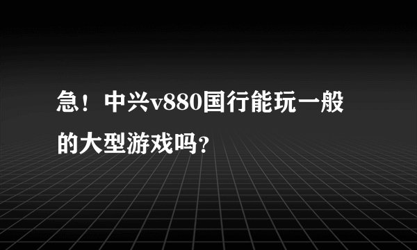 急！中兴v880国行能玩一般的大型游戏吗？