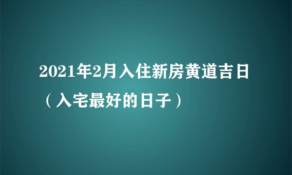 2021年2月入住新房黄道吉日（入宅最好的日子）