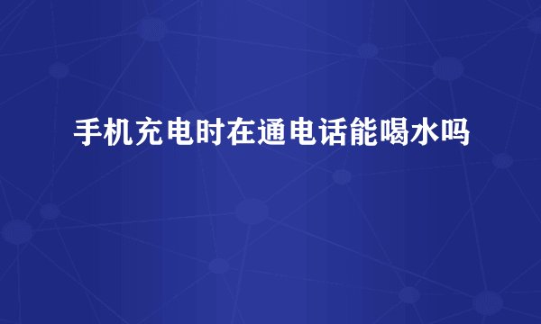 手机充电时在通电话能喝水吗