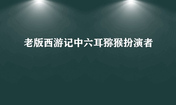 老版西游记中六耳猕猴扮演者