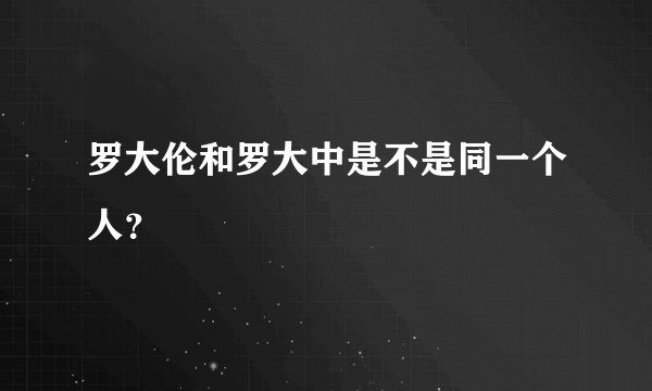 罗大伦和罗大中是不是同一个人?