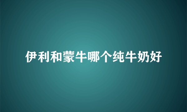 伊利和蒙牛哪个纯牛奶好