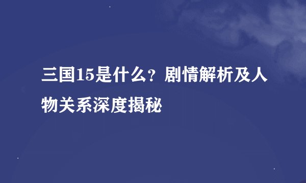 三国15是什么？剧情解析及人物关系深度揭秘