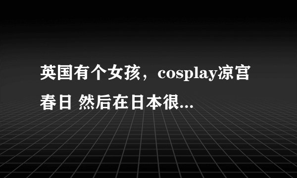 英国有个女孩，cosplay凉宫春日 然后在日本很出名 现在 请问 她叫什么名字？