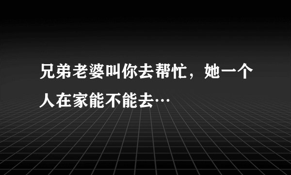 兄弟老婆叫你去帮忙,她一个人在家能不能去…