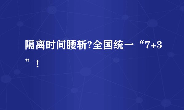 隔离时间腰斩?全国统一“7+3”！