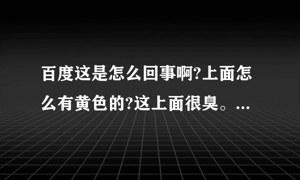 百度这是怎么回事啊?上面怎么有黄色的?这上面很臭。解释清楚一点,到底是怎么