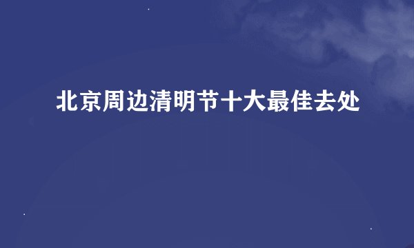北京周边清明节十大最佳去处